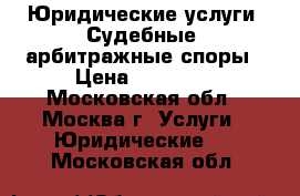 Юридические услуги. Судебные, арбитражные споры › Цена ­ 15 000 - Московская обл., Москва г. Услуги » Юридические   . Московская обл.